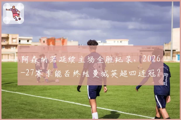 阿森纳若延续主场全胜纪录，2026-27赛季能否终结曼城英超四连冠？