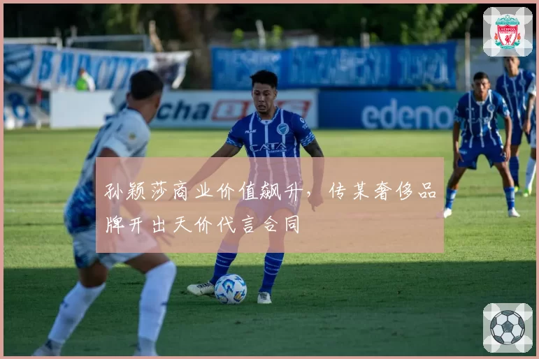 孙颖莎商业价值飙升,传某奢侈品牌开出天价代言合同