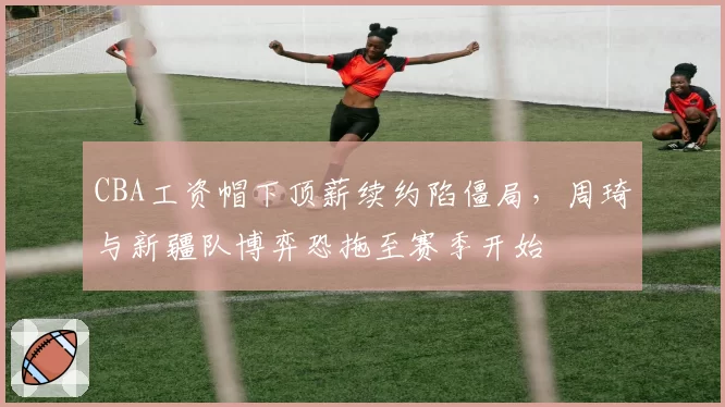 CBA工资帽下顶薪续约陷僵局,周琦与新疆队博弈恐拖至赛季开始