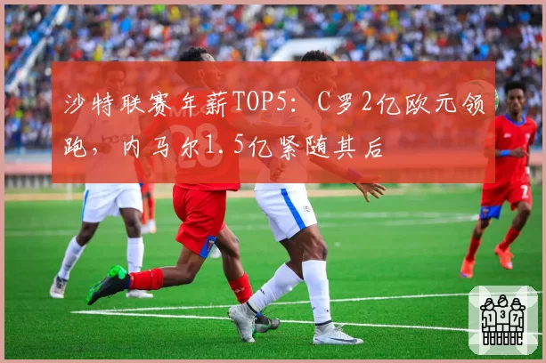 沙特联赛年薪TOP5:C罗2亿欧元领跑,内马尔1.5亿紧随其后