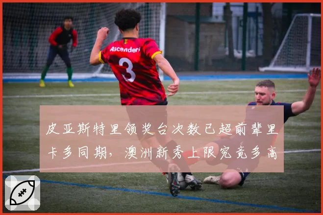 皮亚斯特里领奖台次数已超前辈里卡多同期，澳洲新秀上限究竟多高？