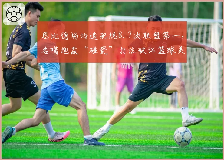 恩比德场均造犯规8.7次联盟第一,名嘴炮轰“碰瓷”打法破坏篮球美感