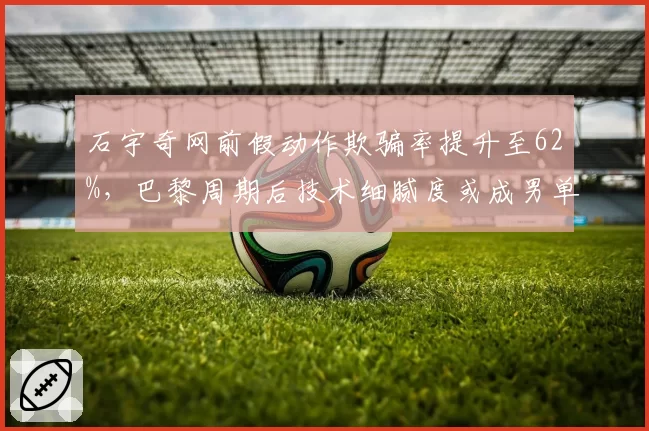 石宇奇网前假动作欺骗率提升至62%，巴黎周期后技术细腻度或成男单破局点