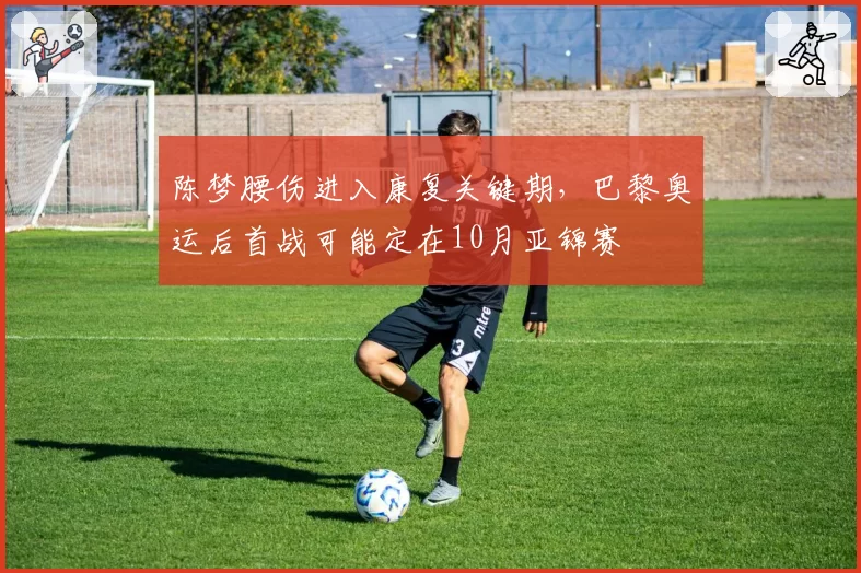 陈梦腰伤进入康复关键期,巴黎奥运后首战可能定在10月亚锦赛