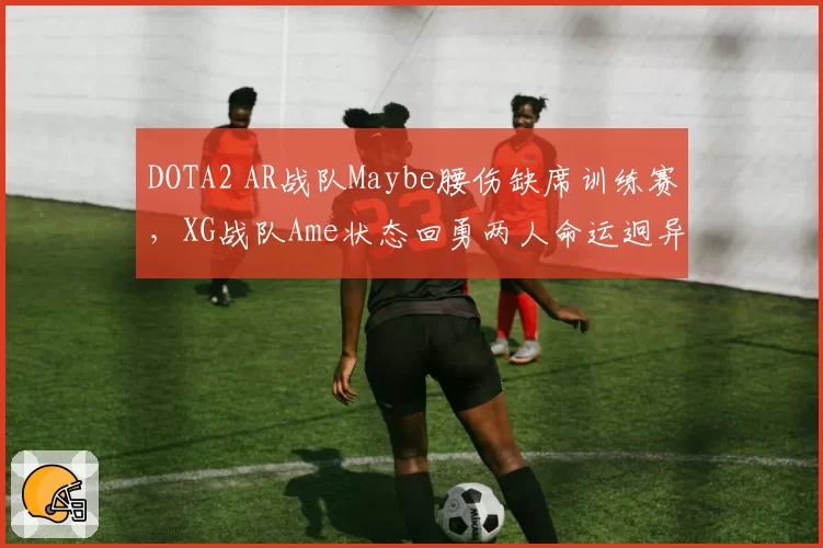 DOTA2 AR战队Maybe腰伤缺席训练赛,XG战队Ame状态回勇两人命运迥异