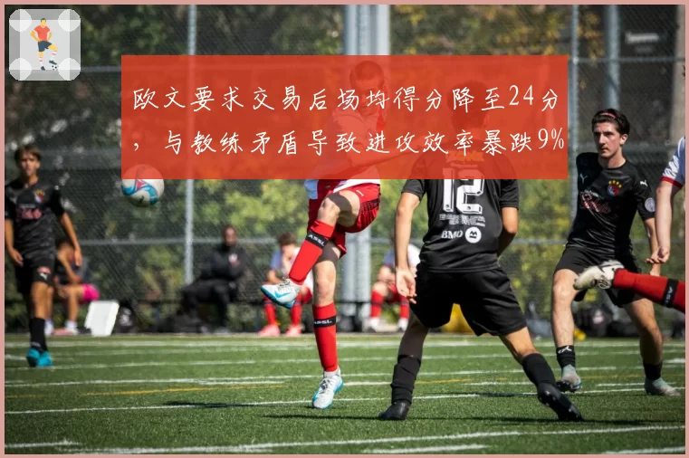 欧文要求交易后场均得分降至24分,与教练矛盾导致进攻效率暴跌9%