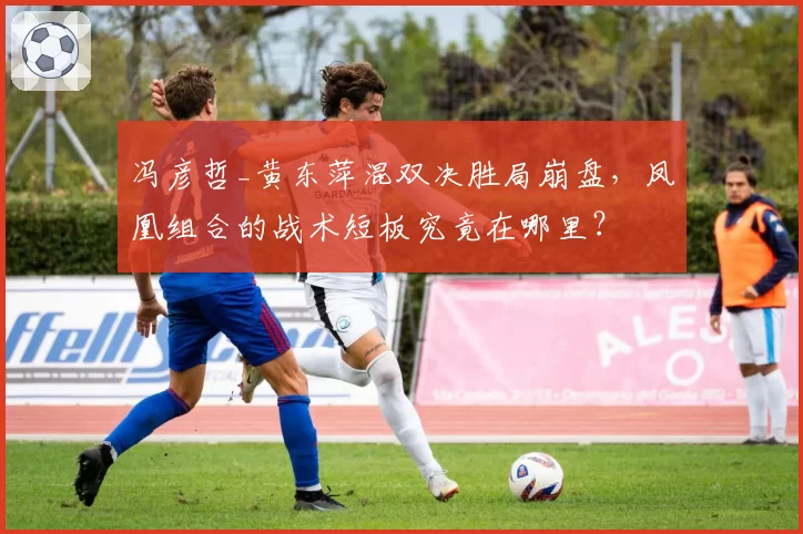 冯彦哲_黄东萍混双决胜局崩盘，凤凰组合的战术短板究竟在哪里？