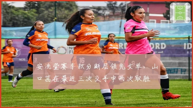 安洗莹赛季积分断层领先女单,山口茜在最近三次交手中两次取胜