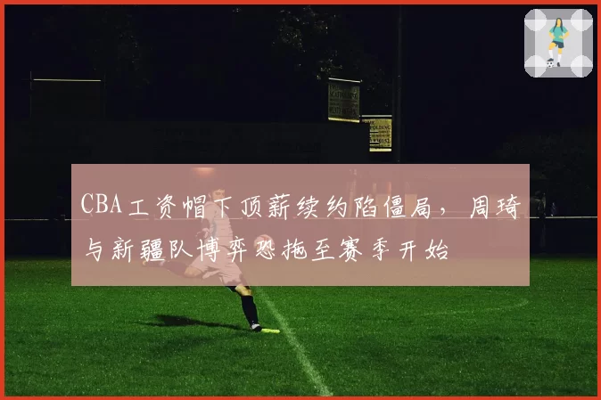 CBA工资帽下顶薪续约陷僵局,周琦与新疆队博弈恐拖至赛季开始