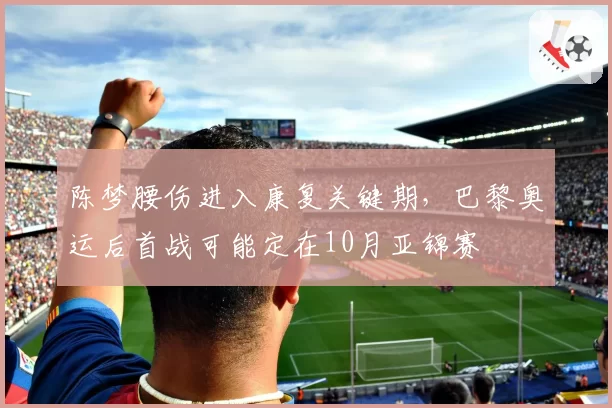 陈梦腰伤进入康复关键期，巴黎奥运后首战可能定在10月亚锦赛