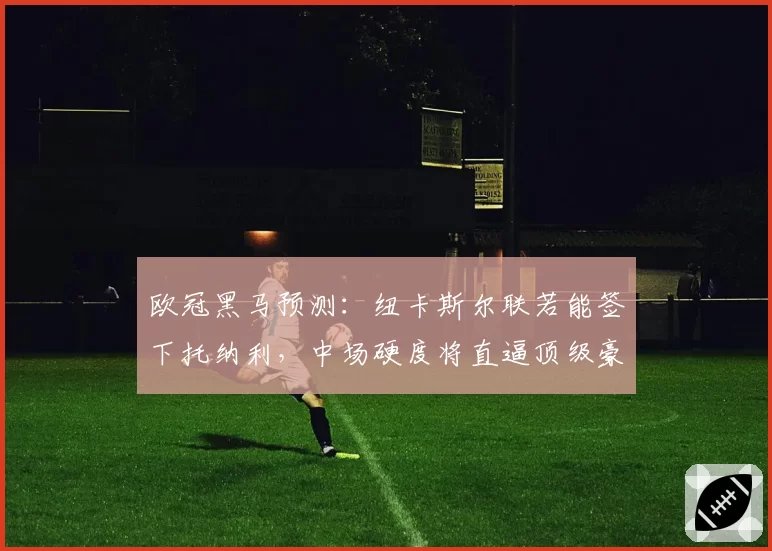 欧冠黑马预测：纽卡斯尔联若能签下托纳利，中场硬度将直逼顶级豪门