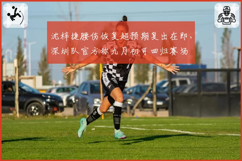 沈梓捷腰伤恢复超预期复出在即，深圳队官方称九月初可回归赛场