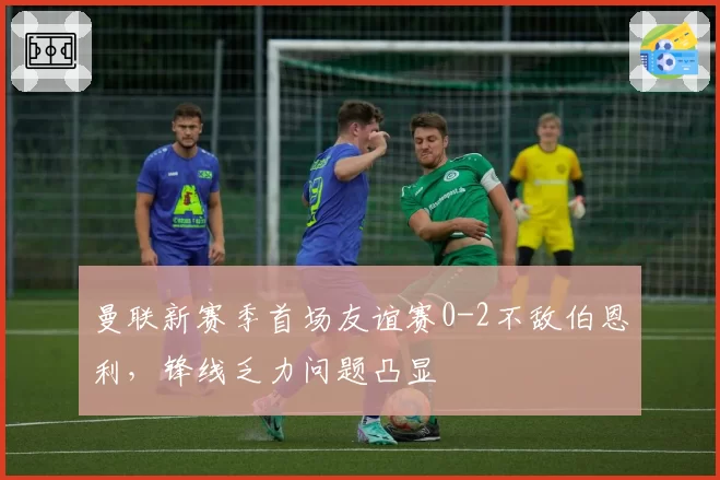 曼联新赛季首场友谊赛0-2不敌伯恩利，锋线乏力问题凸显