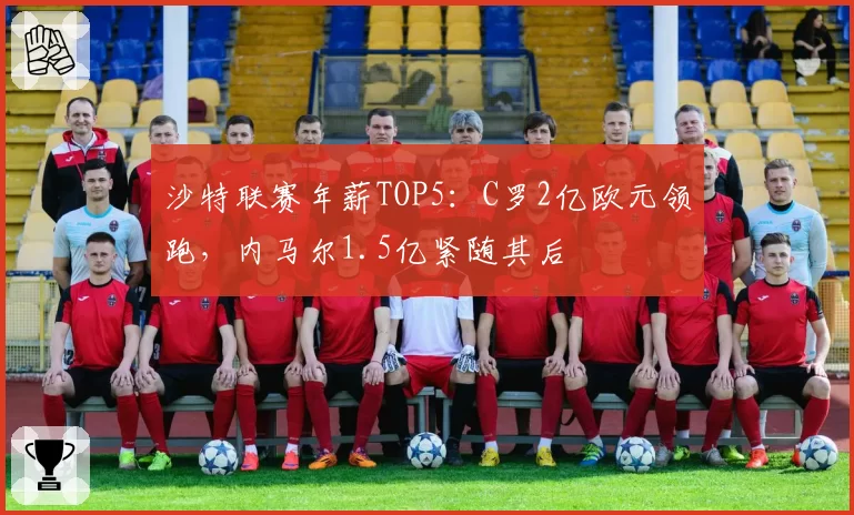 沙特联赛年薪TOP5:C罗2亿欧元领跑,内马尔1.5亿紧随其后