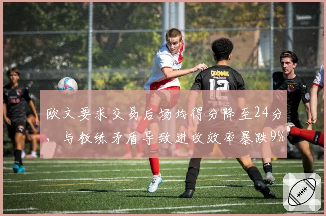 欧文要求交易后场均得分降至24分,与教练矛盾导致进攻效率暴跌9%