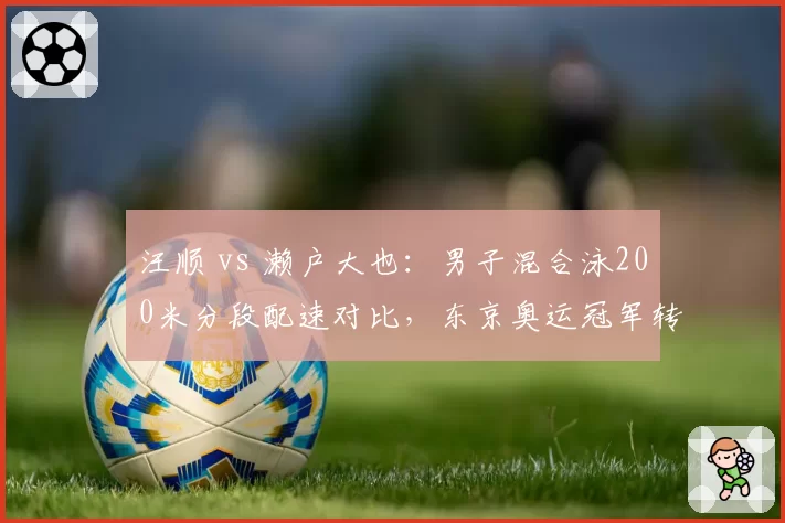 汪顺 vs 濑户大也：男子混合泳200米分段配速对比，东京奥运冠军转型成功