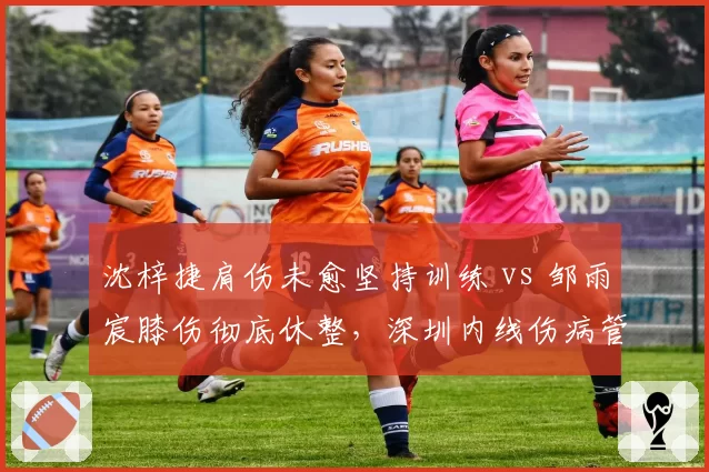 沈梓捷肩伤未愈坚持训练 vs 邹雨宸膝伤彻底休整，深圳内线伤病管理理念对比