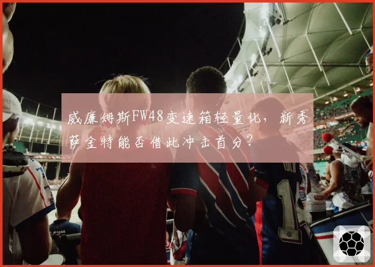威廉姆斯FW48变速箱轻量化,新秀萨金特能否借此冲击首分?