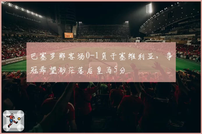 巴塞罗那客场0-1负于塞维利亚,争冠希望渺茫落后皇马5分