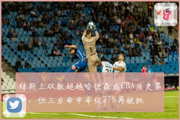 琼斯三双数超越哈德森成CBA历史第一,但三分命中率仅27%再被批