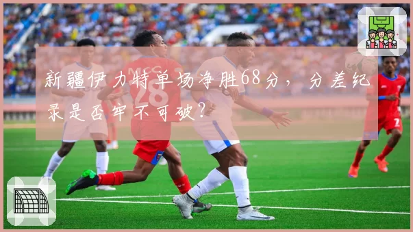 新疆伊力特单场净胜68分，分差纪录是否牢不可破？