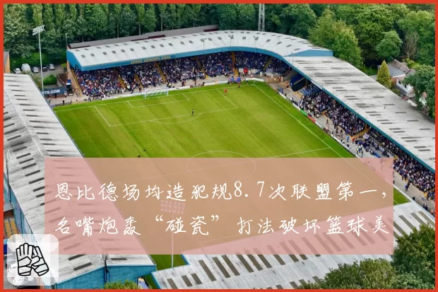 恩比德场均造犯规8.7次联盟第一,名嘴炮轰“碰瓷”打法破坏篮球美感