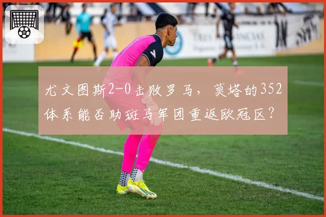 尤文图斯2-0击败罗马,莫塔的352体系能否助斑马军团重返欧冠区?