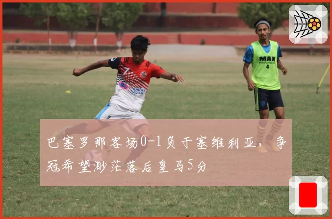 巴塞罗那客场0-1负于塞维利亚,争冠希望渺茫落后皇马5分