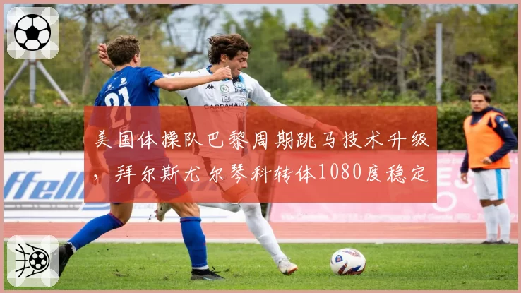 美国体操队巴黎周期跳马技术升级,拜尔斯尤尔琴科转体1080度稳定性待赛检验
