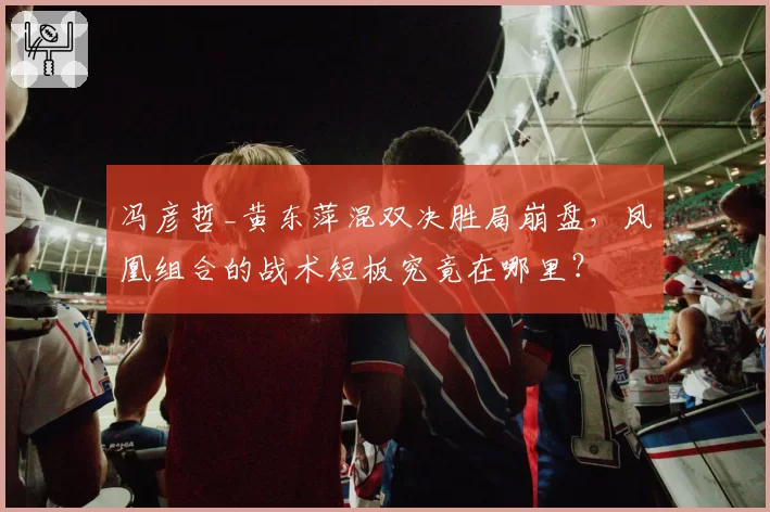 冯彦哲_黄东萍混双决胜局崩盘,凤凰组合的战术短板究竟在哪里?